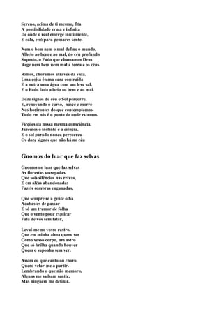 Sereno, acima de ti mesmo, fita
A possibilidade erma e infinita
De onde o real emerge inutilmente,
E cala, e só para pensares sente.

Nem o bem nem o mal define o mundo.
Alheio ao bem e ao mal, do céu profundo
Suposto, o Fado que chamamos Deus
Rege nem bem nem mal a terra e os céus.

Rimos, choramos através da vida.
Uma coisa é uma cara contraída
E a outra uma água com um leve sal,
E o Fado fada alheio ao bem e ao mal.

Doze signos do céu o Sol percorre,
E, renovando o curso, nasce e morre
Nos horizontes do que contemplamos.
Tudo em nós é o ponto de onde estamos.

Ficções da nossa mesma consciência,
Jazemos o instinto e a ciência.
E o sol parado nunca percorreu
Os doze signos que não há no céu


Gnomos do luar que faz selvas
Gnomos no luar que faz selvas
As florestas sossegadas,
Que sois silêncios nas relvas,
E em aléas abandonadas
Fazeis sombras enganadas,

Que sempre se a gente olha
Acabastes de passar
E só um tremor de folha
Que o vento pode explicar
Fala de vós sem falar,

Levai-me no vosso rastro,
Que em minha alma quero ser
Como vosso corpo, um astro
Que só brilha quando houver
Quem o suponha sem ver.

Assim eu que canto ou choro
Quero velar-me a partir.
Lembrando o que não memoro,
Alguns me saibam sentir,
Mas ninguém me definir.
 