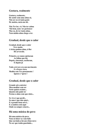 Gostara, realmente
Gostara, realmente,
De sentir com uma alma só,
Não ser eu só tanta gente
De muitos, meto-me dó.

Não Ter lar, vá. Não ter calma
'Stá bem, nem ter pertencer
Mas eu, de ter tanta alma,
Nem minha alma chego a ter.


Gradual, desde que o calor
Gradual, desde que o calor
     Teve medo,
A brisa ganhou alma, à flor
      Do arvoredo.

Primeiro, os ramos ajeitaram
     As folhas que há,
Depois, cinzentas, oscilaram,
     E depois já

Toda a árvore era um movimento
     E o fresco viera.
Medita sem Ter pensamento !
     Ignora e 'spera !


Gradual, desde que o calor
Grande sol a entreter
Meu meditar sem ser
Neste quieto recinto...
Quanto não pude ter
Forma a alma com que sinto...

Se vivo é que perdi...
Se amo é que não amei...
E o grande bom sol ri...
E a sombra está aqui
Onde eu sempre estarei...

Há uma música do povo
Há uma música do povo,
Nem sei dizer se é um fado
Que ouvindo-a há um ritmo novo
No ser que tenho guardado...
 