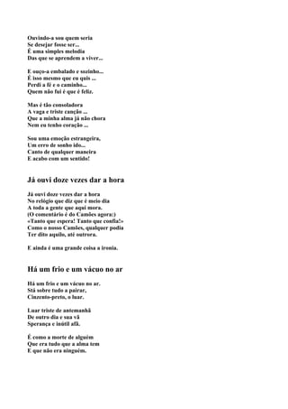 Ouvindo-a sou quem seria
Se desejar fosse ser...
É uma simples melodia
Das que se aprendem a viver...

E ouço-a embalado e sozinho...
É isso mesmo que eu quis ...
Perdi a fé e o caminho...
Quem não fui é que é feliz.

Mas é tão consoladora
A vaga e triste canção ...
Que a minha alma já não chora
Nem eu tenho coração ...

Sou uma emoção estrangeira,
Um erro de sonho ido...
Canto de qualquer maneira
E acabo com um sentido!


Já ouvi doze vezes dar a hora
Já ouvi doze vezes dar a hora
No relógio que diz que é meio dia
A toda a gente que aqui mora.
(O comentário é do Camões agora:)
«Tanto que espera! Tanto que confia!»
Como o nosso Camões, qualquer podia
Ter dito aquilo, até outrora.

E ainda é uma grande coisa a ironia.


Há um frio e um vácuo no ar
Há um frio e um vácuo no ar.
Stá sobre tudo a pairar,
Cinzento-preto, o luar.

Luar triste de antemanhã
De outro dia e sua vã
Sperança e inútil afã.

É como a morte de alguém
Que era tudo que a alma tem
E que não era ninguém.
 