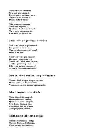 Mas no relvado das ervas
Nem bole agora uma só.
Porque pus eu uma esperança
Naquela inútil mudança
De que nada ali ficou?

Não: o sossego das ervas
Não é o de há pouco já.
Que inda a lembrança do vento
Me as move no pensamento
E eu tenho porque não há.


Mais triste do que o que acontece
Mais triste do que o que acontece
É o que nunca aconteceu.
Meu coração, quem o entristece?
Quem o faz meu?

Na nuvem vem o que escurece
O grande campo sob o céu.
Memórias? Tudo é o que esquece.
A vida é quanto se perdeu.
E há gente que não enlouquece!
Ai do que em mim me chamo eu!


Mas eu, alheio sempre, sempre entrando
Mas eu, alheio sempre, sempre entrando
O mais íntimo ser da minha vida,
Vou dentro em mim a sombra procurando.


Mas o hóspede inconvidado
Mas o hóspede inconvidado
Que mora no meu destino,
Que não sei como é chegado,
Nem de que honras é dino.
Constrange meu ser de casa
A adaptações de disfarce.


Minha alma sabe-me a antiga
Minha alma sabe-me a antiga
Mas sou de minha lembrança,
Como um eco, uma cantiga.
 