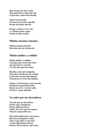 Bem sei que isto não é nada,
Mas quem dera a alma que seja
O que isto é, como uma estrada.

Talvez eu tosse feliz
Se houvesse em mim o perdão
Do que isto quase que diz.

Porque o esforço é vil e vão,
A verdade, quem a quis?
Escuta só meu coração.


Minhas mesmas emoções
Minhas mesmas emoções
São coisas que me acontecem.


Minha mulher, a solidão
Minha mulher, a solidão,
Consegue que eu não seja triste.
Ah, que bom é o coração
Ter este bem que não existe!

Recolho a não ouvir ninguém,
Não sofro o insulto de um carinho
E falo alto sem que haja alguém:
Nascem-me os versos do caminho.

Senhor, se há bem que o céu conceda
Submisso à opressão do Fado,
Dá-me eu ser só - veste de seda-,
E fala só - leque animado.


Na noite que me desconhece
Na noite que me desconhece
O luar vago, transparece
Da lua ainda por haver.
Sonho. Não sei o que me esquece,
Nem sei o que prefiro ser.

Hora intermédia entre o que passa,
Que névoa incógnita esvoaça
Entre o que sinto e o que sou?
A brisa alheiamento abraça.
Durmo. Não sei quem é que estou.
 