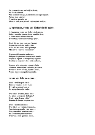 No rumor do cais, no bulício do rio
Na rua a acordar
Não há mais sossego, nem menos sossego sequer,
Para o meu 'sperar.
O que tem que não ser
Algures será, se o pensei; tudo mais é sonhar.


A 'sperança, como um fósforo inda aceso
A 'sperança, como um fósforo inda aceso,
Deixei no chão, e entardeceu no chão ileso.
A falha social do meu destino
Reconheci, como um mendigo preso.

Cada dia me traz com que 'sperar
O que dia nenhum poderá dar.
Cada dia me cansa de Esperança ...
Mas viver é sperar e se cansar.

O prometido nunca será dado
Porque no prometer cumpriu-se o fado.
O que se espera, se a esperança e gosto,
Gastou-se no esperá-lo, e está acabado.

Quanta ache vingança contra o fado
Nem deu o verso que a dissesse, e o dado
Rolou da mesa abaixo, oculta a conta.
Nem o buscou o jogador cansado.


A tua voz fala amorosa...
Qual é a tarde por achar
Em que teremos todos razão
E respiraremos o bom ar
Da alameda sendo verão,

Ou, sendo inverno, baste 'star
Ao pé do sossego ou do fogão?
Qual é a tarde por voltar?
Essa tarde houve, e agora não.

Qual é a mão cariciosa
Que há de ser enfermeira minha —
Sem doenças minha vida ousa —
Oh, essa mão é morta e osso ...
Só a lembrança me acarinha
O coração com que não posso.
 