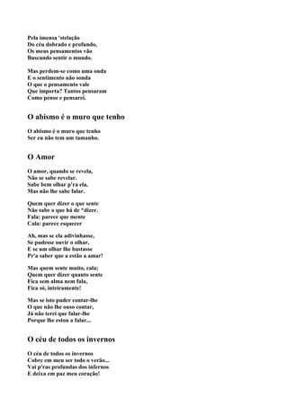 Pela imensa 'stelação
Do céu dobrado e profundo,
Os meus pensamentos vão
Buscando sentir o mundo.

Mas perdem-se como uma onda
E o sentimento não sonda
O que o pensamento vale
Que importa? Tantos pensaram
Como penso e pensarei.


O abismo é o muro que tenho
O abismo é o muro que tenho
Ser eu não tem um tamanho.


O Amor
O amor, quando se revela,
Não se sabe revelar.
Sabe bem olhar p'ra ela,
Mas não lhe sabe falar.

Quem quer dizer o que sente
Não sabe o que há de *dizer.
Fala: parece que mente
Cala: parece esquecer

Ah, mas se ela adivinhasse,
Se pudesse ouvir o olhar,
E se um olhar lhe bastasse
Pr'a saber que a estão a amar!

Mas quem sente muito, cala;
Quem quer dizer quanto sente
Fica sem alma nem fala,
Fica só, inteiramente!

Mas se isto puder contar-lhe
O que não lhe ouso contar,
Já não terei que falar-lhe
Porque lhe estou a falar...


O céu de todos os invernos
O céu de todos os invernos
Cobre em meu ser todo o verão...
Vai p'ras profundas dos infernos
E deixa em paz meu coração!
 