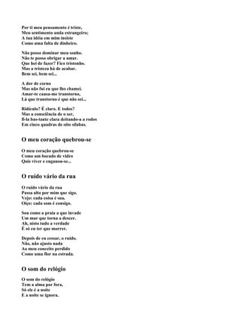 Por ti meu pensamento é triste,
Meu sentimento anda estrangeiro;
A tua idéia em mim insiste
Como uma falta de dinheiro.

Não posso dominar meu sonho.
Não te posso obrigar a amar.
Que hei de fazer? Fico tristonho.
Mas a tristeza há de acabar.
Bem sei, bem sei...

A dor de corno
Mas não fui eu que lho chamei.
Amar-te causa-me transtorno,
Lá que transtorno é que não sei...

Ridículo? É claro. E todos?
Mas a consciência de o ser,
fi-la bas-tante clara deitando-a a rodos
Em cinco quadras de oito sílabas.


O meu coração quebrou-se
O meu coração quebrou-se
Como um bocado de vidro
Quis viver e enganou-se...


O ruído vário da rua
O ruído vário da rua
Passa alto por mim que sigo.
Vejo: cada coisa é sua.
Oiço: cada som é consigo.

Sou como a praia a que invade
Um mar que torna a descer.
Ah, nisto tudo a verdade
É só eu ter que morrer.

Depois de eu cessar, o ruído.
Não, não ajusto nada
Ao meu conceito perdido
Como uma flor na estrada.


O som do relógio
O som do relógio
Tem a alma por fora,
Só ele é a noite
E a noite se ignora.
 