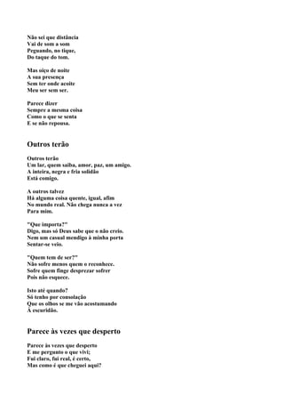 Não sei que distância
Vai de som a som
Peguando, no tique,
Do taque do tom.

Mas oiço de noite
A sua presença
Sem ter onde acoite
Meu ser sem ser.

Parece dizer
Sempre a mesma coisa
Como o que se senta
E se não repousa.


Outros terão
Outros terão
Um lar, quem saiba, amor, paz, um amigo.
A inteira, negra e fria solidão
Está comigo.

A outros talvez
Há alguma coisa quente, igual, afim
No mundo real. Não chega nunca a vez
Para mim.

"Que importa?"
Digo, mas só Deus sabe que o não creio.
Nem um casual mendigo à minha porta
Sentar-se veio.

"Quem tem de ser?"
Não sofre menos quem o reconhece.
Sofre quem finge desprezar sofrer
Pois não esquece.

Isto até quando?
Só tenho por consolação
Que os olhos se me vão acostumando
À escuridão.


Parece às vezes que desperto
Parece às vezes que desperto
E me pergunto o que vivi;
Fui claro, fui real, é certo,
Mas como é que cheguei aqui?
 