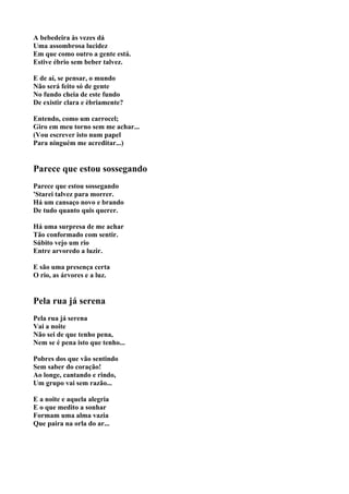A bebedeira às vezes dá
Uma assombrosa lucidez
Em que como outro a gente está.
Estive ébrio sem beber talvez.

E de aí, se pensar, o mundo
Não será feito só de gente
No fundo cheia de este fundo
De existir clara e èbriamente?

Entendo, como um carrocel;
Giro em meu torno sem me achar...
(Vou escrever isto num papel
Para ninguém me acreditar...)


Parece que estou sossegando
Parece que estou sossegando
'Starei talvez para morrer.
Há um cansaço novo e brando
De tudo quanto quis querer.

Há uma surpresa de me achar
Tão conformado com sentir.
Súbito vejo um rio
Entre arvoredo a luzir.

E são uma presença certa
O rio, as árvores e a luz.


Pela rua já serena
Pela rua já serena
Vai a noite
Não sei de que tenho pena,
Nem se é pena isto que tenho...

Pobres dos que vão sentindo
Sem saber do coração!
Ao longe, cantando e rindo,
Um grupo vai sem razão...

E a noite e aquela alegria
E o que medito a sonhar
Formam uma alma vazia
Que paira na orla do ar...
 