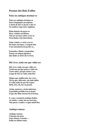 Poemas dos Dois Exílios
Paira no ambíguo destinar-se

Paira no ambíguo destinar-se
Entre longínquos precipícios,
A ânsia de dar-se preste a dar-se
Na sombra vaga entre suplícios,

Roda dolente do parar-se
Para, velados sacrifícios,
Não ter terraços sobre errar-se
Nem ilusões com interstícios,

Tudo velado, e o ócio a ter-se
De leque em leque, a aragem fina
Com consciência de perder-se...

Tamanha a flama e pequenina
Pensar na mágoa japonesa
Que ilude as sirtes da Certeza.


Dói viver, nada sou que valha ser.

Dói viver, nada sou que valha ser.
Tardo-me porque penso e tudo rui.
Tento saber, porque tentar é ser.
Longe de isto ser tudo, tudo flui.

Mágoa que, indiferente, faz viver.
Névoa que, diferente, em tudo influi.
O exílio nado do que fui sequer
Ilude, fixa, dá, faz ou possui.

Assim, noturno, a árias indecisas,
O prelúdio perdido traz à mente
O que das ilhas mortas foi só brisas,

E o que a memória análoga dedica
Ao sonho, e onde, lua na corrente,
Não passa o sonho e a água inútil fica.


Análogo começo

Análogo começo.
Uníssono me peço.
Gaia ciência o assomo —
Falha no último tomo.
 
