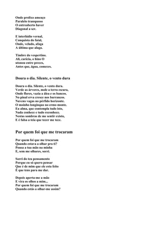 Onde prolixo ameaço
Paralelo transpasso
O entreaberto haver
Diagonal a ser.

E interlúdio vernal,
Conquista do fatal,
Onde, veludo, afaga
A última que alaga.

Timbre do vespertino.
Ali, carícia, o hino O
utonou entre preces,
Antes que, água, comeces.


Doura o dia. Silente, o vento dura

Doura o dia. Silente, o vento dura.
Verde as árvores, mole a terra escura,
Onde flores, vazia a álea e os bancos.
No pinal erva cresce nos barrancos.
Nuvens vagas no pérfido horizonte.
O moinho longínquo no ermo monte.
Eu alma, que contempla tudo isto,
Nada conhece e tudo reconhece.
Nestas sombras de me sentir existo,
E é falsa a teia que tecer me tece.


Por quem foi que me trocaram
Por quem foi que me trocaram
Quando estava a olhar pra ti?
Pousa a tua mão na minha
E, sem me olhares, sorri.

Sorri do teu pensamento
Porque eu só quero pensar
Que é de mim que ele esta feito
É que tens para me dar.

Depois aperta-me a mão
E vira os olhos a mim...
Por quem foi que me trocaram
Quando estás a olhar-me assim?
 