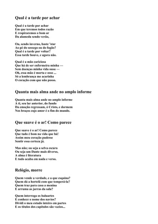 Qual é a tarde por achar
Qual é a tarde por achar
Em que teremos todos razão
E respiraremos o bom ar
Da alameda sendo verão,

Ou, sendo inverno, baste 'star
Ao pé do sossego ou do fogão?
Qual é a tarde por voltar?
Essa tarde houve, e agora não.

Qual é a mão cariciosa
Que há de ser enfermeira minha —
Sem doenças minha vida ousa —
Oh, essa mão é morta e osso ...
Só a lembrança me acarinha
O coração com que não posso.


Quanta mais alma ande no amplo informe
Quanta mais alma ande no amplo informe
A ti, seu lar anterior, do fundo
Da emoção regressam, ó Cristo, e dormem
Nos braços cujo amor é o fim do mundo.


Que suave é o ar! Como parece
Que suave é o ar! Como parece
Que tudo é bom na vida que há!
Assim meu coração pudesse
Sentir essa certeza já.

Mas não; ou seja a selva escura
Ou seja um Dante mais diverso,
A alma é literatura
E tudo acaba em nada e verso.


Relógio, morre
Quem vende a verdade, e a que esquina?
Quem dá a hortelã com que temperá-la?
Quem traz para casa a menina
E arruma as jarras da sala?

Quem interroga os baluartes
E conhece o nome dos navios?
Dividi o meu estudo inteiro em partes
E os títulos dos capítulos são vazios...
 