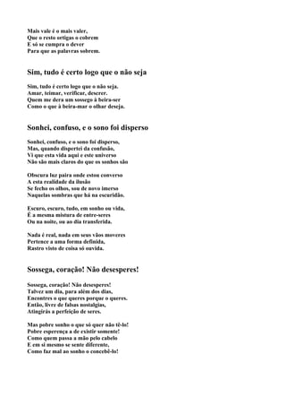 Mais vale é o mais valer,
Que o resto ortigas o cobrem
E só se cumpra o dever
Para que as palavras sobrem.


Sim, tudo é certo logo que o não seja
Sim, tudo é certo logo que o não seja.
Amar, teimar, verificar, descrer.
Quem me dera um sossego à beira-ser
Como o que à beira-mar o olhar deseja.


Sonhei, confuso, e o sono foi disperso
Sonhei, confuso, e o sono foi disperso,
Mas, quando dispertei da confusão,
Vi que esta vida aqui e este universo
Não são mais claros do que os sonhos são

Obscura luz paira onde estou converso
A esta realidade da ilusão
Se fecho os olhos, sou de novo imerso
Naquelas sombras que há na escuridão.

Escuro, escuro, tudo, em sonho ou vida,
É a mesma mistura de entre-seres
Ou na noite, ou ao dia transferida.

Nada é real, nada em seus vãos moveres
Pertence a uma forma definida,
Rastro visto de coisa só ouvida.


Sossega, coração! Não desesperes!
Sossega, coração! Não desesperes!
Talvez um dia, para além dos dias,
Encontres o que queres porque o queres.
Então, livre de falsas nostalgias,
Atingirás a perfeição de seres.

Mas pobre sonho o que só quer não tê-lo!
Pobre esperença a de existir somente!
Como quem passa a mão pelo cabelo
E em si mesmo se sente diferente,
Como faz mal ao sonho o concebê-lo!
 