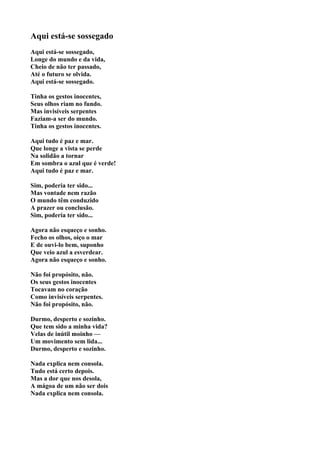 Aqui está-se sossegado
Aqui está-se sossegado,
Longe do mundo e da vida,
Cheio de não ter passado,
Até o futuro se olvida.
Aqui está-se sossegado.

Tinha os gestos inocentes,
Seus olhos riam no fundo.
Mas invisíveis serpentes
Faziam-a ser do mundo.
Tinha os gestos inocentes.

Aqui tudo é paz e mar.
Que longe a vista se perde
Na solidão a tornar
Em sombra o azul que é verde!
Aqui tudo é paz e mar.

Sim, poderia ter sido...
Mas vontade nem razão
O mundo têm conduzido
A prazer ou conclusão.
Sim, poderia ter sido...

Agora não esqueço e sonho.
Fecho os olhos, oiço o mar
E de ouvi-lo bem, suponho
Que veio azul a esverdear.
Agora não esqueço e sonho.

Não foi propósito, não.
Os seus gestos inocentes
Tocavam no coração
Como invisíveis serpentes.
Não foi propósito, não.

Durmo, desperto e sozinho.
Que tem sido a minha vida?
Velas de inútil moinho —
Um movimento sem lida...
Durmo, desperto e sozinho.

Nada explica nem consola.
Tudo está certo depois.
Mas a dor que nos desola,
A mágoa de um não ser dois
Nada explica nem consola.
 