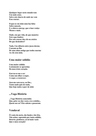 Qualquer lugar neste mundo tem
Um onde estar,
Salvo este charco de onde me vem
Esse coaxar.

Ergue-se em mim uma lua falsa
Sobre juncais,
E o charco emerge, que o luar realça
Menos e mais.

Onde, em que vida, de que maneira
Fui o que lembro
Por este coaxar das rãs na esteira
Do que deslembro?

Nada. Um silêncio entre jucos dorme.
Coaxam ao fim
De uma alma antiga que tenho enorme
As rãs sem mim.


Uma maior solidão
Uma maior solidão
Lentamente se aproxima
Do meu triste coração.

Enevoa-se-me o ser
Como um olhar a cegar,
A cegar, a escurecer.

Jazo-me sem nexo, ou fim...
Tanto nada quis de nada,
Que hoje nada o quer de mim


...Vaga História
...Vaga História comezinha
Que, pela voz das vozes, era a minha...
Quem sou eu? Eles sabem e passaram.


Vendaval
Ó vento do norte, tão fundo e tão frio,
Não achas, soprando por tanta solidão,
Deserto, penhasco, coval mais vazio
Que o meu coração!
 