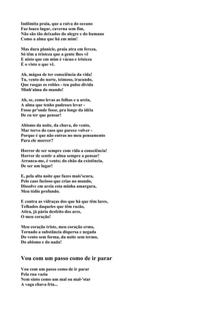 Indômita praia, que a raiva do oceano
Faz louco lugar, caverna sem fim,
Não são tão deixados do alegre e do humano
Como a alma que há em mim!

Mas dura planície, praia atra em fereza,
Só têm a tristeza que a gente lhes vê
E nisto que em mim é vácuo e tristeza
É o visto o que vê.

Ah, mágoa de ter consciência da vida!
Tu, vento do norte, teimoso, iracundo,
Que rasgas os robles - teu pulso divida
Minh'alma do mundo!

Ah, se, como levas as folhas e a areia,
A alma que tenho pudesses levar -
Fosse pr'onde fosse, pra longe da idéia
De eu ter que pensar!

Abismo da noite, da chuva, do vento,
Mar torvo do caos que parece volver -
Porque é que não entras no meu pensamento
Para ele morrer?

Horror de ser sempre com vida a consciência!
Horror de sentir a alma sempre a pensar!
Arranca-me, é vento; do chão da existência,
De ser um lugar!

E, pela alta noite que fazes mais'scura,
Pelo caos furioso que crias no mundo,
Dissolve em areia esta minha amargura,
Meu tédio profundo.

E contra as vidraças dos que há que têm lares,
Telhados daqueles que têm razão,
Atira, já pária desfeito dos ares,
O meu coração!

Meu coração triste, meu coração ermo,
Tornado a substância dispersa e negada
Do vento sem forma, da noite sem termo,
Do abismo e do nada!


Vou com um passo como de ir parar
Vou com um passo como de ir parar
Pela rua vazia
Nem sinto como um mal ou mal-'star
A vaga chuva fria...
 