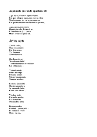 Aqui neste profundo apartamento
Aqui neste profundo apartamento
Em que, não por lugar, mas mente estou,
No claustro de ser eu, neste momento
Em que me encontro e sinto-me o que vou,

Aqui, agora, rememoro
Quanto de mim deixer de ser
E, inutilmente, [....] choro
O que sou e não pude ter.


Árvore verde
Árvore verde,
Meu pensamento
Em ti se perde.
Ver é dormir
Neste momento.

Que bom não ser
'Stando acordado !
Também em mim enverdecer
Em folhas dado !

Tremulamente
Sentir no corpo
Brisa na alma !
Não ser quem sente,
Mas tem a calma.

Eu tinha um sonho
Que me encantava.
Se a manhã vinha,
Como eu a odiava !

Volvia a noite,
E o sonho a mim.
Era o meu lar,
Minha alma afim.

Depois perdi-o.
Lembro ? Quem dera !
Se eu nunca soube
O que ele era.
 