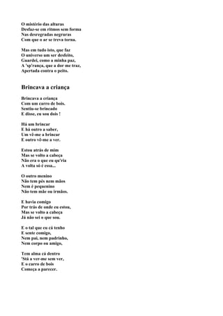 O mistério das alturas
Desfaz-se em ritmos sem forma
Nas desregradas negruras
Com que o ar se treva torna.

Mas em tudo isto, que faz
O universo um ser desfeito,
Guardei, como a minha paz,
A 'sp'rança, que a dor me traz,
Apertada contra o peito.


Brincava a criança
Brincava a criança
Com um carro de bois.
Sentiu-se brincado
E disse, eu sou dois !

Há um brincar
E há outro a saber,
Um vê-me a brincar
E outro vê-me a ver.

Estou atrás de mim
Mas se volto a cabeça
Não era o que eu qu'ria
A volta só é essa...

O outro menino
Não tem pés nem mãos
Nem é pequenino
Não tem mãe ou irmãos.

E havia comigo
Por trás de onde eu estou,
Mas se volto a cabeça
Já não sei o que sou.

E o tal que eu cá tenho
E sente comigo,
Nem pai, nem padrinho,
Nem corpo ou amigo,

Tem alma cá dentro
'Stá a ver-me sem ver,
E o carro de bois
Começa a parecer.
 