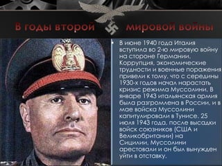  В июне 1940 года Италия
  вступила во 2-ю мировую войну
  на стороне Германии.
  Коррупция, экономические
  трудности и военные поражения
  привели к тому, что с середины
  1930-х годов начал нарастать
  кризис режима Муссолини. В
  январе 1943 итальянская армия
  была разгромлена в России, и в
  мае войска Муссолини
  капитулировали в Тунисе. 25
  июля 1943 года, после высадки
  войск союзников (США и
  Великобритании) на
  Сицилии, Муссолини
  арестовали и он был вынужден
  уйти в отставку.
 