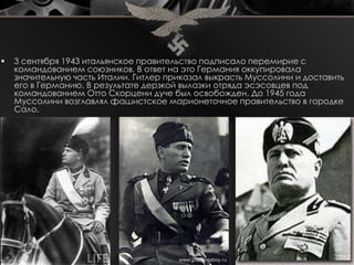   3 сентября 1943 итальянское правительство подписало перемирие с
    командованием союзников. В ответ на это Германия оккупировала
    значительную часть Италии. Гитлер приказал выкрасть Муссолини и доставить
    его в Германию. В результате дерзкой вылазки отряда эсэсовцев под
    командованием Отто Скорцени дуче был освобожден. До 1945 года
    Муссолини возглавлял фашистское марионеточное правительство в городке
    Сало.
 
