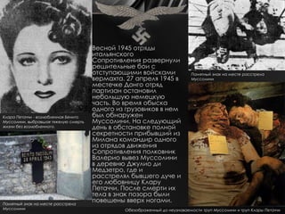 Весной 1945 отряды
                                      итальянского
                                      Сопротивления развернули
                                      решительные бои с
                                      отступающими войсками                Памятный знак на месте расстрела
                                      вермахта. 27 апреля 1945 в           Муссолини
                                      местечке Донго отряд
                                      партизан остановил
                                      небольшую немецкую
                                      часть. Во время обыска
                                      одного из грузовиков в нем
Клара Петаччи - возлюбленная Бенито   был обнаружен
Муссолини, выбравшая тяжелую смерть   Муссолини. На следующий
жизни без возлюбленного.              день в обстановке полной
                                      секретности прибывший из
                                      Милана командир одного
                                      из отрядов движения
                                      Сопротивления полковник
                                      Валерио вывез Муссолини
                                      в деревню Джулио ди
                                      Медзетро, где и
                                      расстрелял бывшего дуче и
                                      его любовницу Клару
                                      Петаччи. После смерти их
                                      тела в знак позора были
Памятный знак на месте расстрела
                                      повешены вверх ногами.
Муссолини                                      Обезображенный до неузнаваемости труп Муссолини и труп Клары Петаччи
 
