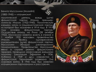 Бенито Муссолини (Mussolini)
(1883-1945) — итальянский
политический     деятель,    вождь    (дуче)
фашистской партии Италии, премьер-
министр Италии (1922-1943). Политическую
карьеру начал в социалистической партии,
из которой был исключен в 1914 году. В 1919
году    основал     фашистскую      партию.
Осуществив «поход на Рим» (28 октября
1922), Муссолини захватил власть в стране и
1 ноября 1922 возглавил правительство
Италии.        Являясь        одновременно
руководителем (дуче) фашистской партии,
Муссолини       обладал      диктаторскими
полномочиями. Правительство Муссолини
ввело в стране режим фашистского
террора, проводило агрессивную внешнюю
политику (оккупация Эфиопии в 1936,
Албании в 1939 и др.), совместно с
фашистской Германией развязало 2-ю
мировую войну. В 1945 году был захвачен
итальянскими партизанами и расстрелян.
 