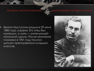  Бенито Муссолини родился 29 июля
  1883 года, в Довиа. Его отец был
  кузнецом, а мать — учительницей
  начальной школы. После окончания
  гимназии в 1901 году получил
  диплом преподавателя младших
  классов.
 