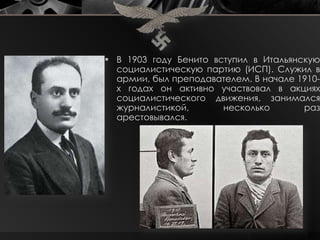  В 1903 году Бенито вступил в Итальянскую
  социалистическую партию (ИСП). Служил в
  армии, был преподавателем. В начале 1910-
  х годах он активно участвовал в акциях
  социалистического движения, занимался
  журналистикой,       несколько       раз
  арестовывался.
 
