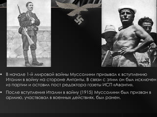  В начале 1-й мировой войны Муссолини призывал к вступлению
  Италии в войну на стороне Антанты. В связи с этим он был исключен
  из партии и оставил пост редактора газеты ИСП «Аванти».
 После вступления Италии в войну (1915) Муссолини был призван в
  армию, участвовал в военных действиях, был ранен.
 