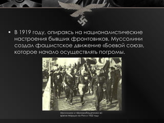  В 1919 году, опираясь на националистические
  настроения бывших фронтовиков, Муссолини
  создал фашистское движение «Боевой союз»,
  которое начало осуществлять погромы.




                 Муссолини и чѐрнорубашечники во
                 время Марша на Рим в 1922 году
 
