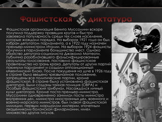    Фашистская организация Бенито Муссолини вскоре
    получила поддержку правящих кругов и быстро
    завоевала популярность среди тех слоев населения,
    которые жаждали порядка. На выборах 1921 года он был
    избран депутатом парламента, а в 1922 году назначен
    премьер-министром Италии. На выборах 1924 фашисты
    получили в парламенте большинство мест. Однако
    убийство депутата-социалиста Джакомо Маттеоти,
    публично разоблачавшего фальсифицированные
    результаты голосования, поставило фашистское
    правительство на грань краха. Депутаты от других партий
    покинули парламент и создали оппозиционный
    «Авентинский блок». После покушения на дуче в 1926 году
    в стране было введено чрезвычайное положение,
    запрещены все политические партии, кроме
    фашистской. В стране была установлена фашистская
    диктатура. Были созданы тайная полиция (ОВРА) и
    Особый фашистский трибунал. Насаждался личный
    культ диктатора. Кроме поста премьер-министра,
    Муссолини одновременно занимал посты министра
    внутренних дел, министра иностранных дел, военного и
    военно-морского министров, был главой фашистской
    милиции, первым маршалом империи, «почетным
    академиком» болонской филармонии, имел
    множество других титулов.
 