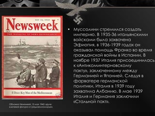  Муссолини стремился создать
                                         империю. В 1935-36 итальянскими
                                         войсками была захвачена
                                         Эфиопия, в 1936-1939 годах он
                                         оказывал помощь Франко во время
                                         гражданской войны в Испании. В
                                         ноябре 1937 Италия присоединилась
                                         к «Антикоминтерновскому
                                         пакту», заключенному между
                                         Германией и Японией. Следуя в
                                         фарватере германской
                                         политики, Италия в 1939 году
                                         захватила Албанию. В мае 1939
                                         Италия и Германия заключили
Обложка Newsweek 13 мая 1940: «Дуче:
                                         «Стальной пакт».
ключевая фигура в Средиземноморье».
 
