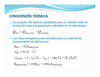 CONVERSIÓN TÉRMICA
 La ecuación del balance energético para un colector solar es
  la relación entre las ganancias y pérdidas de un absorbedor;

  Qútil  Q absorbido  Q pérdidas
 Los flujos energéticos mencionados para un sistema de
  concentración se definen por:
 