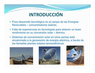 INTRODUCCIÓN
 Poco desarrollo tecnológico en el campo de las Energías
  Renovables – concentradores solares.
 Falta de experiencias en tecnologías para obtener un buen
  rendimiento en su conversión solar – térmico.
 Sistemas de concentración solar en otros países está
  encaminado a la generación de energía eléctrica, a través de
  las llamadas plantas solares termoeléctricas.
 