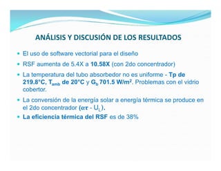 ANÁLISIS Y DISCUSIÓN DE LOS RESULTADOS
 El uso de software vectorial para el diseño
 RSF aumenta de 5.4X a 10.58X (con 2do concentrador)
 La temperatura del tubo absorbedor no es uniforme - Tp de
  219.8°C, Tamb de 20°C y Gb 701.5 W/m2. Problemas con el vidrio
  cobertor.
 La conversión de la energía solar a energía térmica se produce en
  el 2do concentrador (ατ - UL).
 La eficiencia térmica del RSF es de 38%
 