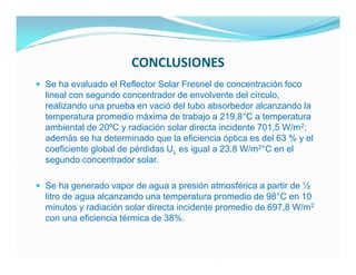 CONCLUSIONES
 Se ha evaluado el Reflector Solar Fresnel de concentración foco
  lineal con segundo concentrador de envolvente del círculo,
  realizando una prueba en vació del tubo absorbedor alcanzando la
  temperatura promedio máxima de trabajo a 219,8°C a temperatura
  ambiental de 20ºC y radiación solar directa incidente 701,5 W/m 2;
  además se ha determinado que la eficiencia óptica es del 63 % y el
  coeficiente global de pérdidas UL es igual a 23.8 W/m2°C en el
  segundo concentrador solar.

 Se ha generado vapor de agua a presión atmosférica a partir de ½
  litro de agua alcanzando una temperatura promedio de 98°C en 10
  minutos y radiación solar directa incidente promedio de 697,8 W/m 2
  con una eficiencia térmica de 38%.
 