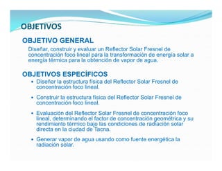 OBJETIVOS
OBJETIVO GENERAL
 Diseñar, construir y evaluar un Reflector Solar Fresnel de
 concentración foco lineal para la transformación de energía solar a
 energía térmica para la obtención de vapor de agua.

OBJETIVOS ESPECÍFICOS
   Diseñar la estructura física del Reflector Solar Fresnel de
    concentración foco lineal.
   Construir la estructura física del Reflector Solar Fresnel de
    concentración foco lineal.
   Evaluación del Reflector Solar Fresnel de concentración foco
    lineal, determinando el factor de concentración geométrica y su
    rendimiento térmico bajo las condiciones de radiación solar
    directa en la ciudad de Tacna.
   Generar vapor de agua usando como fuente energética la
    radiación solar.
 