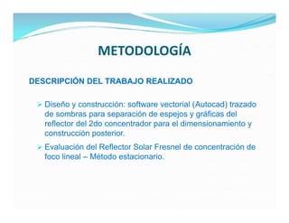 METODOLOGÍA
DESCRIPCIÓN DEL TRABAJO REALIZADO

  Diseño y construcción: software vectorial (Autocad) trazado
   de sombras para separación de espejos y gráficas del
   reflector del 2do concentrador para el dimensionamiento y
   construcción posterior.
  Evaluación del Reflector Solar Fresnel de concentración de
   foco lineal – Método estacionario.
 