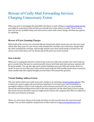 Beware of Crafty Mail Forwarding Services
Charging Unnecessary Extras

When you start to investigate the possibility that there is such a thing as a mail forwarding service,
you might be surprised to find out that you actually have a few choices to make. There is more
than one service available today and each service comes with a basic charge, and then has options
for updating.




While both of the services we reviewed offered virtual mail, which means you can view your mail
Beware of Extra Scanning Charges

online after they scan it in, one service only included the envelope scan in the basic charge while
the other included the envelope, and enough content scans that would satisfy a normal user. Of
course, if you need more, you can always pay by the piece you want scanned.




When you're making the decision on how many scans you will need, consider how much mail you
How to decide:


get in a week. Now that you've scared yourself, remove all of that junk mail and your amount will
be much smaller. You can also sign up for online banking to pay your bills and receive them via
email. So now I'm sure that your vision of how much mail you will actually need to have scanned is
much smaller than the original thought you had when I first posed the question.




The next option where you could incur extra charges is in selecting a virtual mailing address. This
Virtual Mailing Address Extras

is where you want to again ask yourself how important it is to have your mail forwarded to a
prestigious address. If you're just using the service because you travel a lot, you can probably
choose the mail forwarding service that is the least expensive. On the other hand, if you're using
the service for your business mail, you might need to choose the company that offers an address in
the state your business is located.



There are a few more choices to be made, but these are the two that have the most increased
charges. You can find complete comparisons of other options at www.virtualmailcenter.com.
 