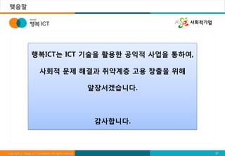 맺음말




                   행복ICT는 ICT 기술을 활용한 공익적 사업을 통하여,

                         사회적 문제 해결과 취약계층 고용 창출을 위해

                                                         앞장서겠습니다.



                                                          감사합니다.



Copyright ⓒ Happy ICT Foundation. All rights reserved.              17
 
