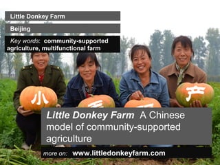 Little Donkey Farm

 Beijing
 Key words: community-supported
agriculture, multifunctional farm




            Little Donkey Farm A Chinese
            model of community-supported
            agriculture
           more on: www.littledonkeyfarm.com
 