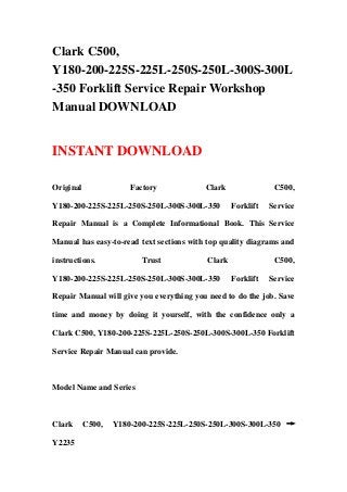 Clark C500,
Y180-200-225S-225L-250S-250L-300S-300L
-350 Forklift Service Repair Workshop
Manual DOWNLOAD


INSTANT DOWNLOAD

Original               Factory            Clark               C500,

Y180-200-225S-225L-250S-250L-300S-300L-350        Forklift   Service

Repair Manual is a Complete Informational Book. This Service

Manual has easy-to-read text sections with top quality diagrams and

instructions.             Trust           Clark               C500,

Y180-200-225S-225L-250S-250L-300S-300L-350        Forklift   Service

Repair Manual will give you everything you need to do the job. Save

time and money by doing it yourself, with the confidence only a

Clark C500, Y180-200-225S-225L-250S-250L-300S-300L-350 Forklift

Service Repair Manual can provide.



Model Name and Series



Clark      C500,   Y180-200-225S-225L-250S-250L-300S-300L-350 →

Y2235
 