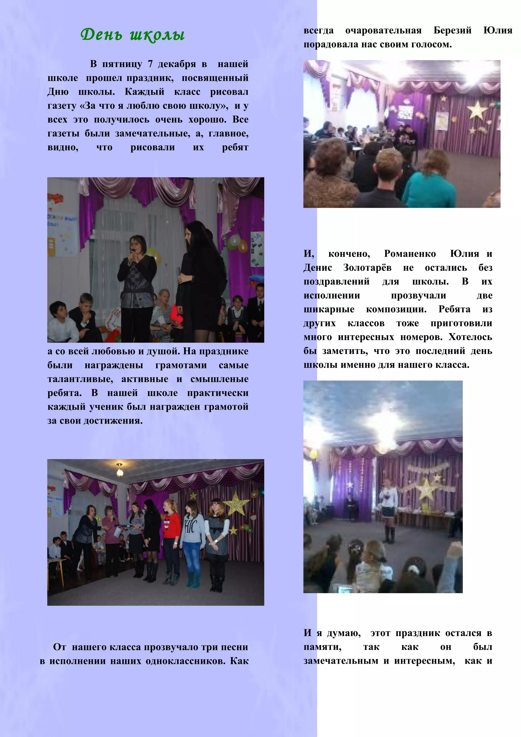 всегда очаровательная Березий    Юлия
       День школы                          порадовала нас своим голосом.
          В пятницу 7 декабря в нашей
 школе прошел праздник, посвященный
 Дню школы. Каждый класс рисовал
 газету «За что я люблю свою школу», и у
 всех это получилось очень хорошо. Все
 газеты были замечательные, а, главное,
 видно,    что     рисовали  их   ребят




                                           И, кончено, Романенко Юлия и
                                           Денис Золотарёв не остались без
                                           поздравлений для школы. В их
                                           исполнении      прозвучали      две
                                           шикарные композиции. Ребята из
                                           других классов тоже приготовили
                                           много интересных номеров. Хотелось
 а со всей любовью и душой. На празднике   бы заметить, что это последний день
 были награждены грамотами самые           школы именно для нашего класса.
 талантливые, активные и смышленые
 ребята. В нашей школе практически
 каждый ученик был награжден грамотой
 за свои достижения.




                                           И я думаю, этот праздник остался в
   От нашего класса прозвучало три песни   памяти,    так   как    он    был
в исполнении наших одноклассников. Как     замечательным и интересным, как и
 