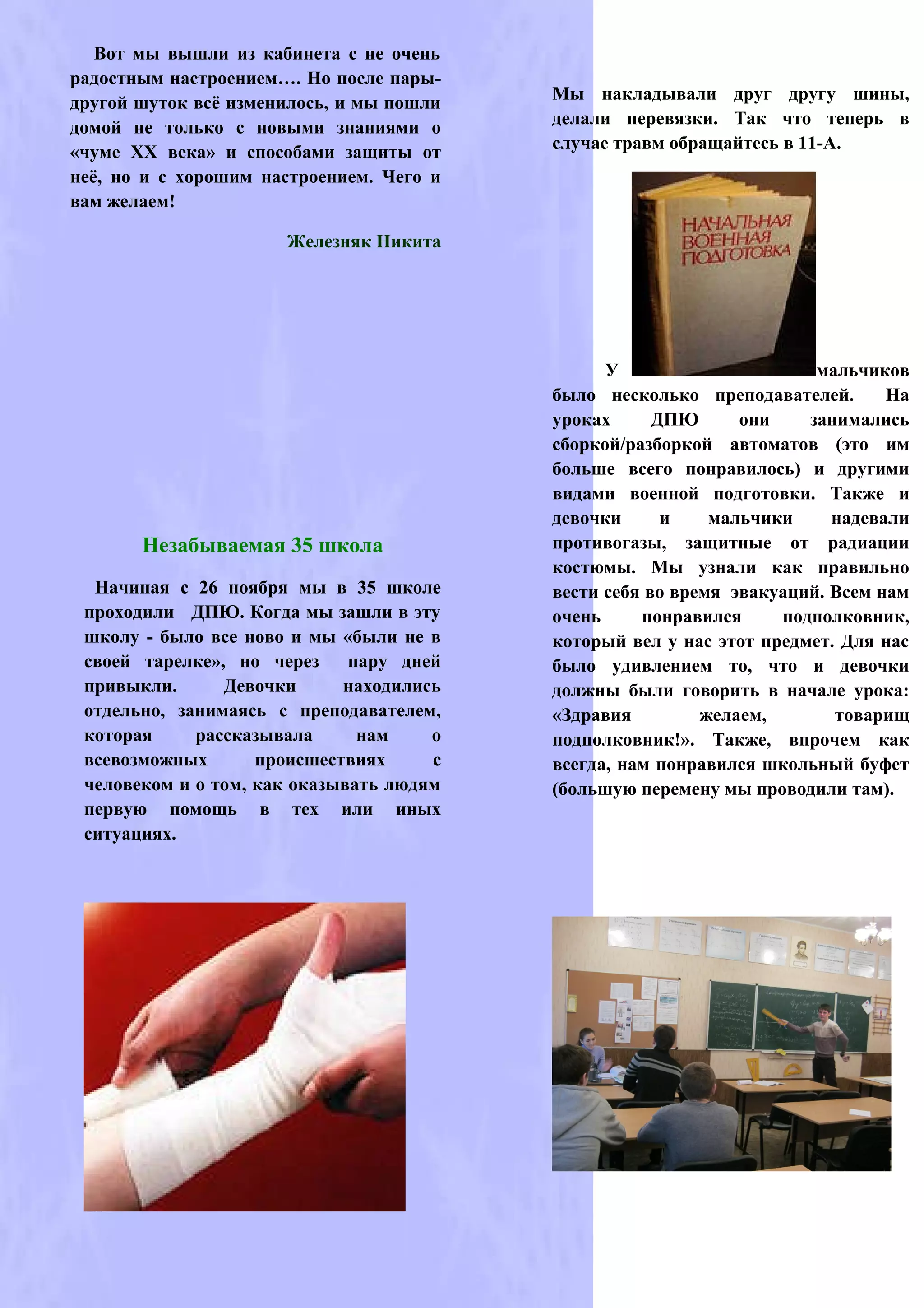 Вот мы вышли из кабинета с не очень
радостным настроением…. Но после пары-
другой шуток всё изменилось, и мы пошли   Мы накладывали друг другу шины,
домой не только с новыми знаниями о       делали перевязки. Так что теперь в
«чуме ХХ века» и способами защиты от      случае травм обращайтесь в 11-А.
неё, но и с хорошим настроением. Чего и
вам желаем!

                      Железняк Никита




                                                У                      мальчиков
                                          было несколько преподавателей.       На
                                          уроках      ДПЮ      они    занимались
                                          сборкой/разборкой автоматов (это им
                                          больше всего понравилось) и другими
                                          видами военной подготовки. Также и
                                          девочки      и    мальчики     надевали
       Незабываемая 35 школа              противогазы, защитные от радиации
                                          костюмы. Мы узнали как правильно
  Начиная с 26 ноября мы в 35 школе       вести себя во время эвакуаций. Всем нам
 проходили ДПЮ. Когда мы зашли в эту      очень     понравился     подполковник,
 школу - было все ново и мы «были не в    который вел у нас этот предмет. Для нас
 своей тарелке», но через     пару дней   было удивлением то, что и девочки
 привыкли.      Девочки      находились   должны были говорить в начале урока:
 отдельно, занимаясь с преподавателем,    «Здравия         желаем,       товарищ
 которая     рассказывала      нам    о   подполковник!». Также, впрочем как
 всевозможных       происшествиях     с   всегда, нам понравился школьный буфет
 человеком и о том, как оказывать людям   (большую перемену мы проводили там).
 первую помощь в тех или иных
 ситуациях.
 