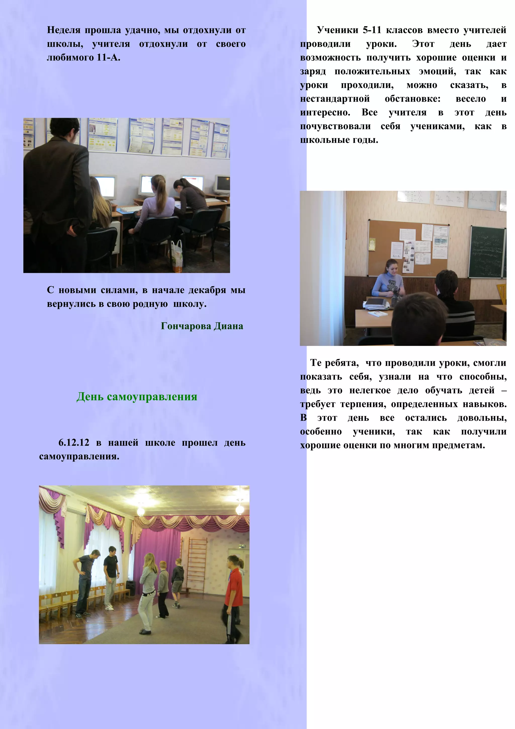Неделя прошла удачно, мы отдохнули от      Ученики 5-11 классов вместо учителей
 школы, учителя отдохнули от своего      проводили уроки. Этот день дает
 любимого 11-А.                          возможность получить хорошие оценки и
                                         заряд положительных эмоций, так как
                                         уроки проходили, можно сказать, в
                                         нестандартной обстановке: весело и
                                         интересно. Все учителя в этот день
                                         почувствовали себя учениками, как в
                                         школьные годы.




 С новыми силами, в начале декабря мы
 вернулись в свою родную школу.

                      Гончарова Диана


                                           Те ребята, что проводили уроки, смогли
                                         показать себя, узнали на что способны,
                                         ведь это нелегкое дело обучать детей –
      День самоуправления
                                         требует терпения, определенных навыков.
                                         В этот день все остались довольны,
                                         особенно ученики, так как получили
   6.12.12 в нашей школе прошел день     хорошие оценки по многим предметам.
самоуправления.
 