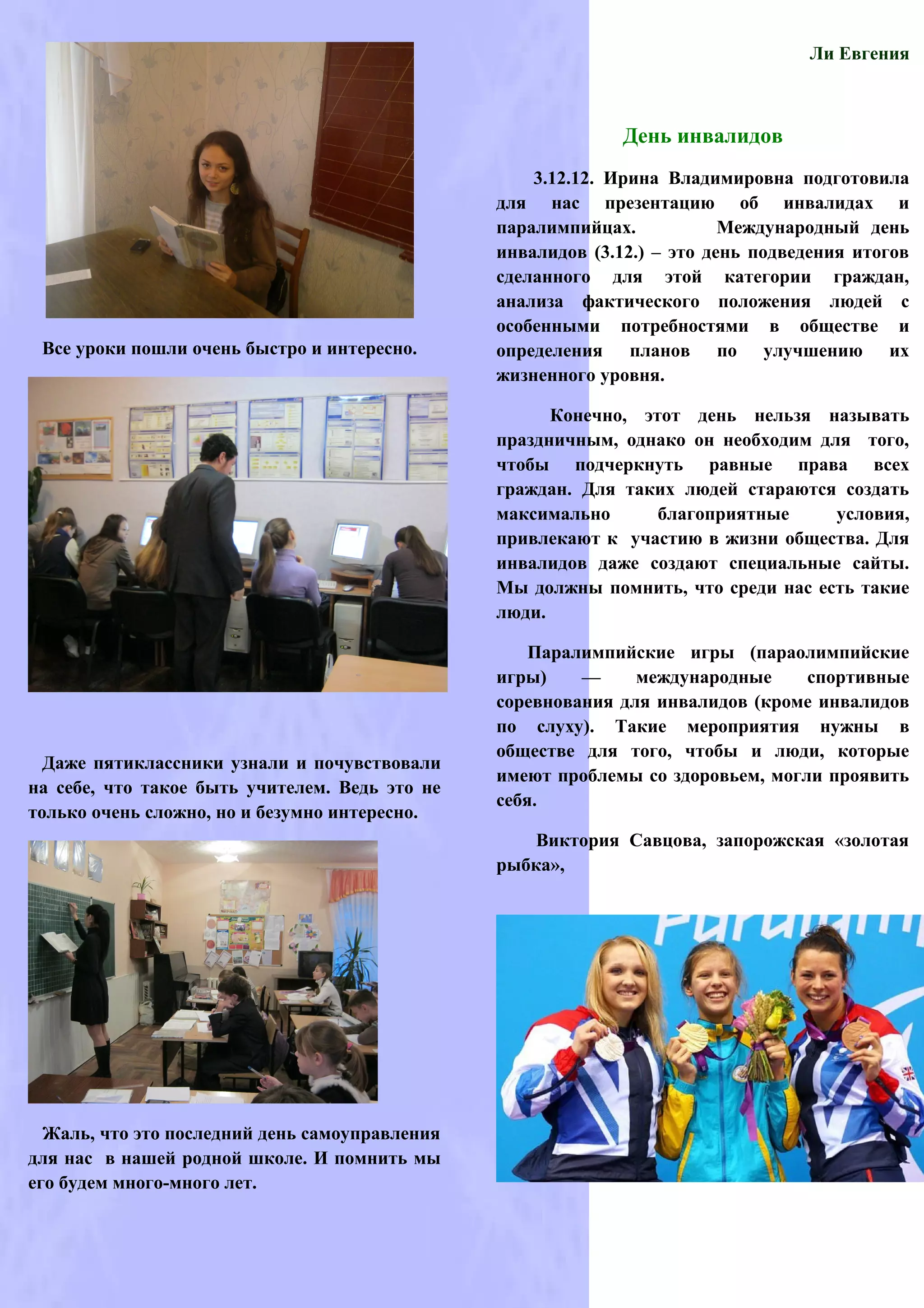 Ли Евгения



                                                              День инвалидов
                                                    3.12.12. Ирина Владимировна подготовила
                                                для нас презентацию об инвалидах и
                                                паралимпийцах.            Международный день
                                                инвалидов (3.12.) – это день подведения итогов
                                                сделанного для этой категории граждан,
                                                анализа фактического положения людей с
                                                особенными потребностями в обществе и
 Все уроки пошли очень быстро и интересно.      определения планов по улучшению их
                                                жизненного уровня.

                                                      Конечно, этот день нельзя называть
                                                праздничным, однако он необходим для того,
                                                чтобы подчеркнуть равные права всех
                                                граждан. Для таких людей стараются создать
                                                максимально      благоприятные     условия,
                                                привлекают к участию в жизни общества. Для
                                                инвалидов даже создают специальные сайты.
                                                Мы должны помнить, что среди нас есть такие
                                                люди.

                                                    Паралимпийские игры (параолимпийские
                                                игры)    —     международные     спортивные
                                                соревнования для инвалидов (кроме инвалидов
                                                по слуху). Такие мероприятия нужны в
                                                обществе для того, чтобы и люди, которые
  Даже пятиклассники узнали и почувствовали
                                                имеют проблемы со здоровьем, могли проявить
на себе, что такое быть учителем. Ведь это не
                                                себя.
только очень сложно, но и безумно интересно.
                                                    Виктория Савцова, запорожская «золотая
                                                рыбка»,




  Жаль, что это последний день самоуправления
для нас в нашей родной школе. И помнить мы
его будем много-много лет.
 
