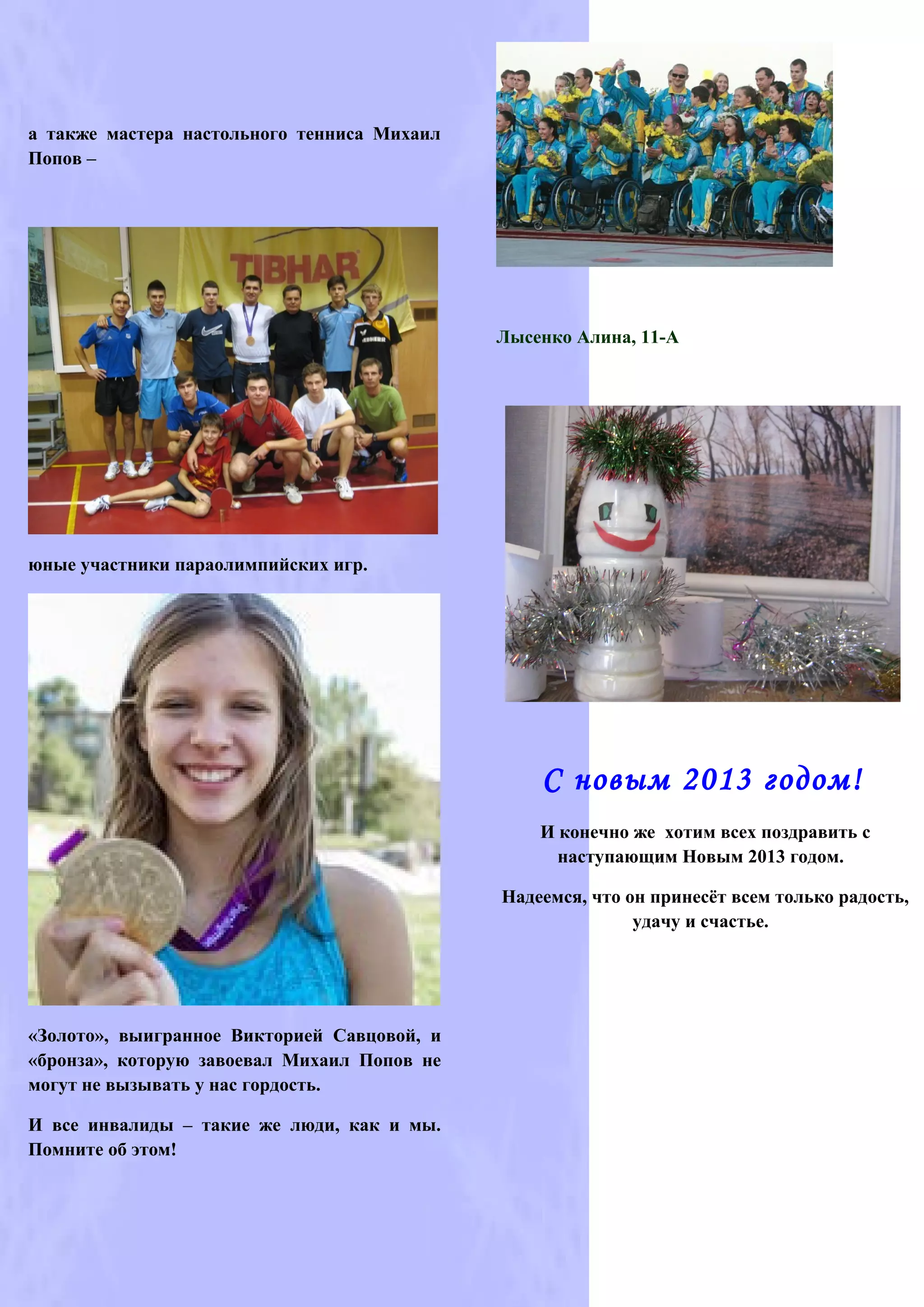 а также мастера настольного тенниса Михаил
Попов –




                                             Лысенко Алина, 11-А




юные участники параолимпийских игр.




                                                 С новым 2013 годом!
                                                 И конечно же хотим всех поздравить с
                                                   наступающим Новым 2013 годом.

                                             Надеемся, что он принесёт всем только радость,
                                                            удачу и счастье.




«Золото», выигранное Викторией Савцовой, и
«бронза», которую завоевал Михаил Попов не
могут не вызывать у нас гордость.

И все инвалиды – такие же люди, как и мы.
Помните об этом!
 