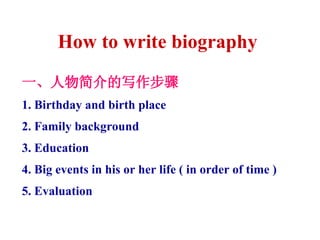 How to write biography  一、人物简介的写作步骤 1. Birthday and birth place 2. Family background 3. Education 4. Big events in his or her life ( in order of time ) 5. Evaluation 