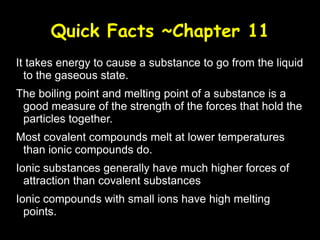Quick Facts ~Chapter 11 It takes energy to cause a substance to go from the liquid to the gaseous state. The boiling point and melting point of a substance is a good measure of the strength of the forces that hold the particles together. Most covalent compounds melt at lower temperatures than ionic compounds do. Ionic substances generally have much higher forces of attraction than covalent substances Ionic compounds with small ions have high melting points. 