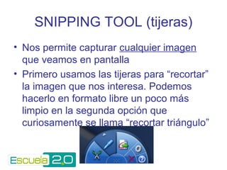 SNIPPING TOOL (tijeras) 
• Nos permite capturar cualquier imagen 
que veamos en pantalla 
• Primero usamos las tijeras para “recortar” 
la imagen que nos interesa. Podemos 
hacerlo en formato libre un poco más 
limpio en la segunda opción que 
curiosamente se llama “recortar triángulo” 
 