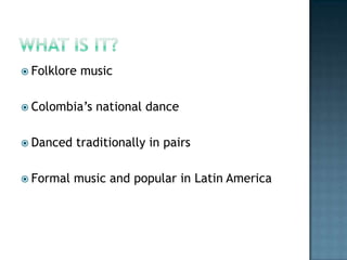 What is it?	Folklore musicColombia’s national danceDanced traditionally in pairsFormal music and popular in Latin America