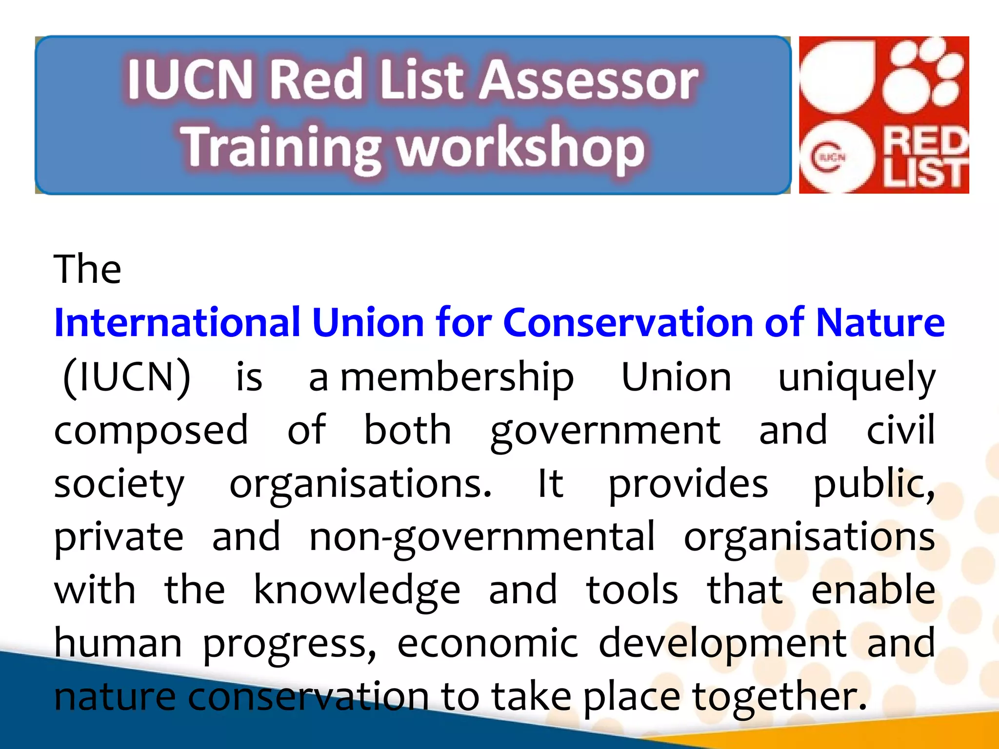 The
International Union for Conservation of Nature
(IUCN) is a membership Union uniquely
composed of both government and civil
society organisations. It provides public,
private and non-governmental organisations
with the knowledge and tools that enable
human progress, economic development and
nature conservation to take place together.
 