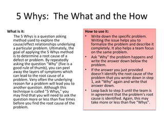 5 Whys: The What and the How
What is it:                                How to use it:
  The 5 Whys is a question asking          • Write down the specific problem.
  method used to explore the                 Writing the issue helps you to
  cause/effect relationships underlying      formalize the problem and describe it
  a particular problem. Ultimately, the      completely. It also helps a team focus
  goal of applying the 5 Whys method         on the same problem.
  is to determine a root cause of a        • Ask "Why" the problem happens and
  defect or problem. By repeatedly           write the answer down below the
  asking the question "Why" (five is a       problem.
  good rule of thumb), you can peel        • If the answer you just provided
  away the layers of symptoms which
  can lead to the root cause of a            doesn't identify the root cause of the
  problem. Very often the underlying         problem that you wrote down in step
  reason for a problem will lead you to      1, ask “Why” again and write that
  another question. Although this            answer down.
  technique is called "5 Whys," you        • Loop back to step 3 until the team is
  may find that you will need to ask the     in agreement that the problem's root
  question more or less than five times      cause is identified. Again, this may
  before you find the root cause of the      take more or less than five “Whys”.
  problem.
 